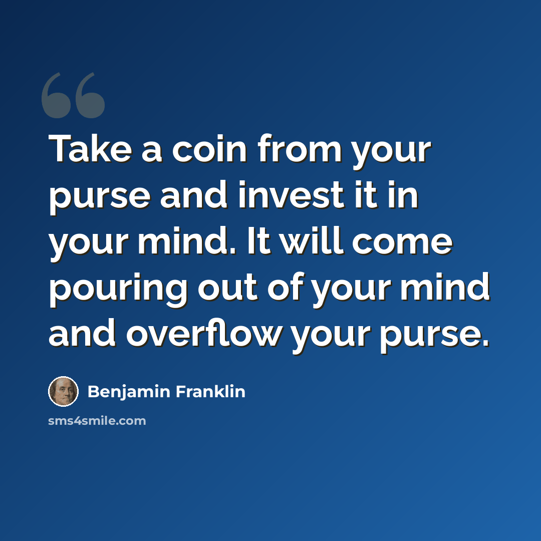 “Take a coin from your purse and invest it in your mind. It will come pouring out of your mind and overflow your purse.” quote by Benjamin Franklin