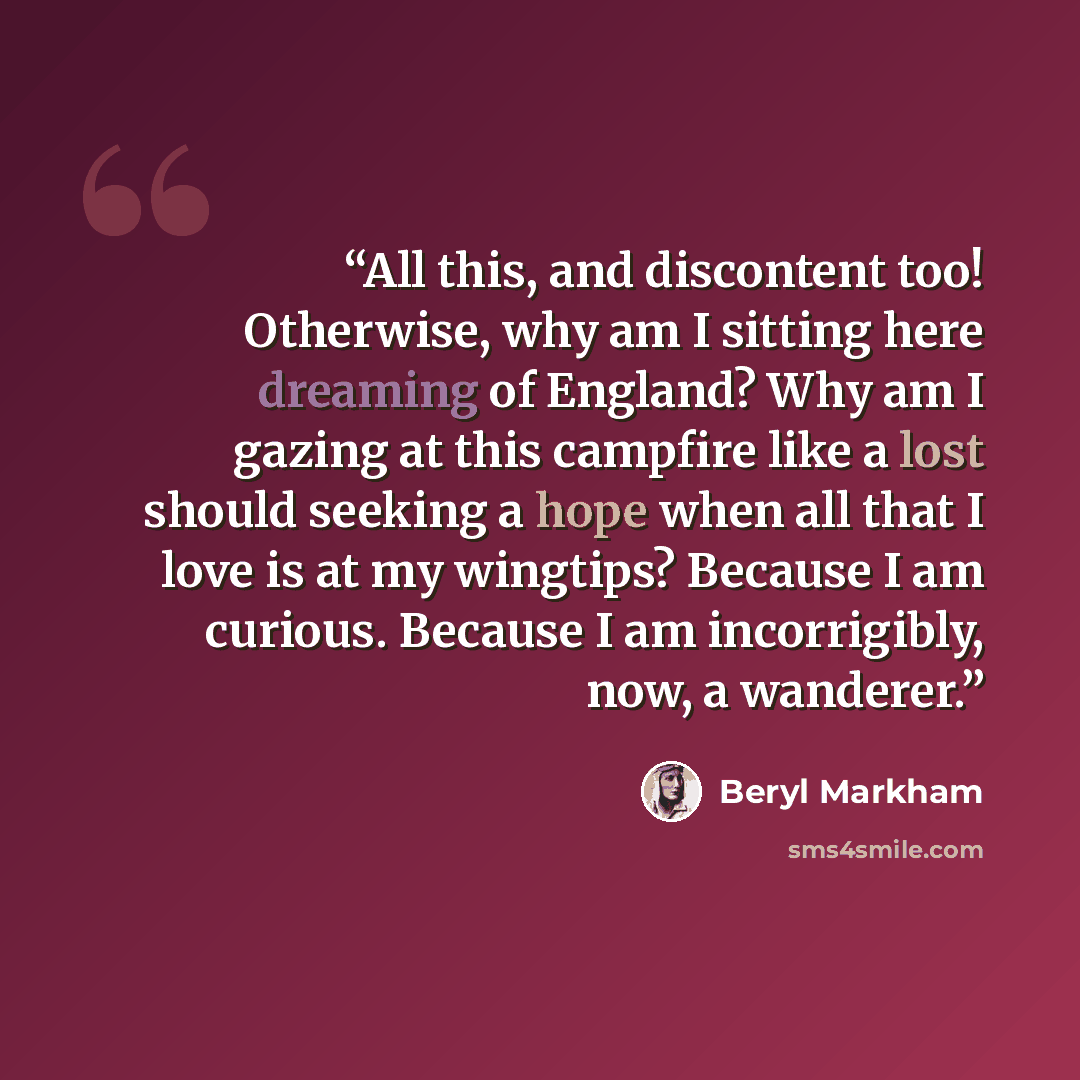 “All this, and discontent too! Otherwise, why am I sitting here dreaming of England? Why am I gazing at this campfire like a lost should seeking a hope when all that I love is at my wingtips? Because I am curious. Because I am incorrigibly, now, a wanderer.” quote by Beryl Markham