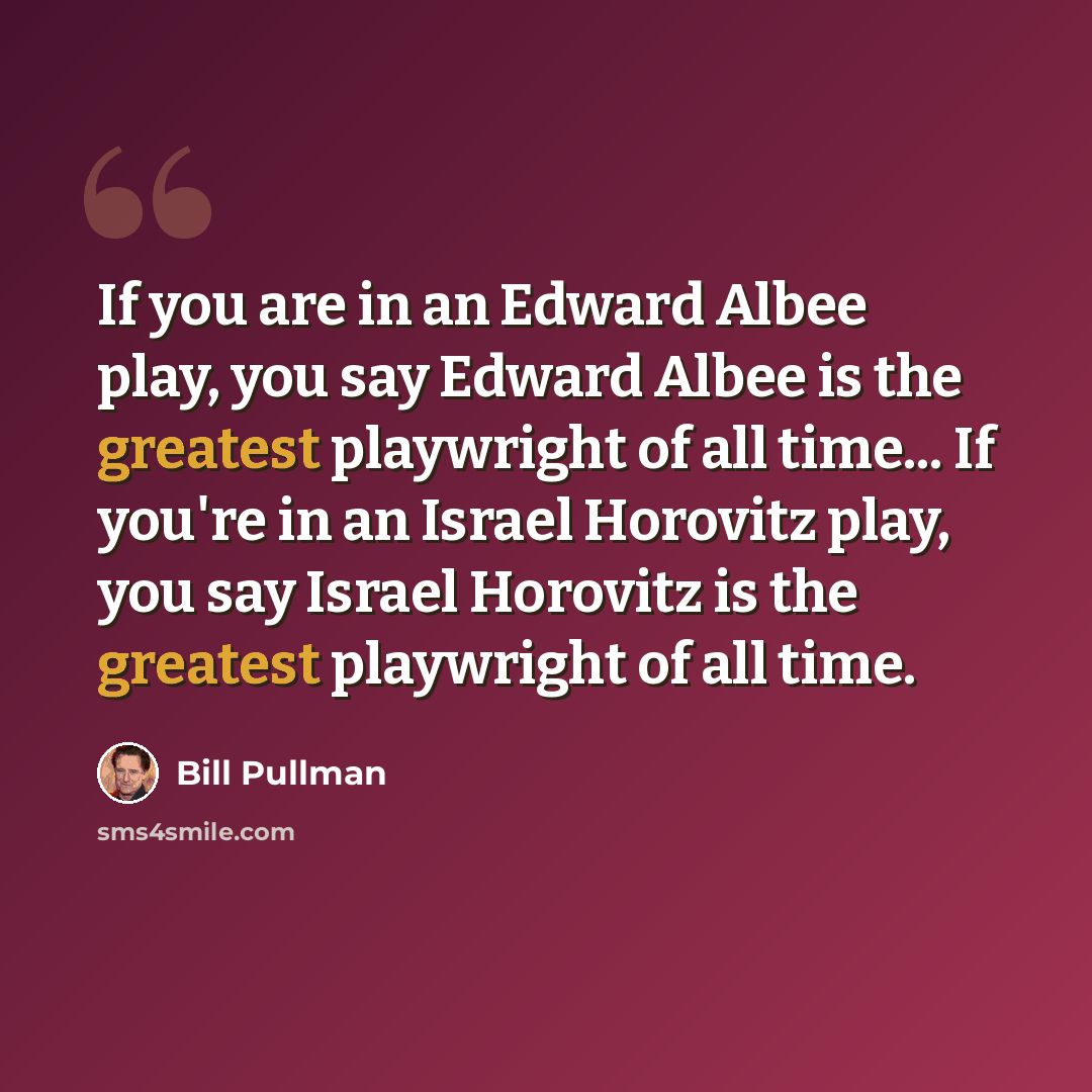 “If you are in an Edward Albee play, you say Edward Albee is the greatest playwright of all time... If you're in an Israel Horovitz play, you say Israel Horovitz is the greatest playwright of all time.” quote by Bill Pullman