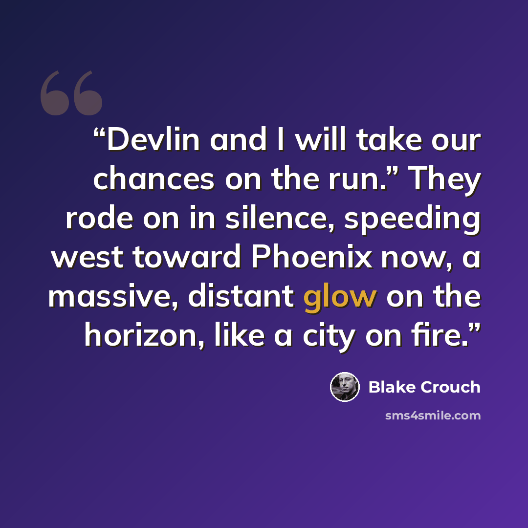 “Devlin and I will take our chances on the run.” They rode on in silence, speeding west toward Phoenix now, a massive, distant glow on the horizon, like a city on fire.” quote by Blake Crouch