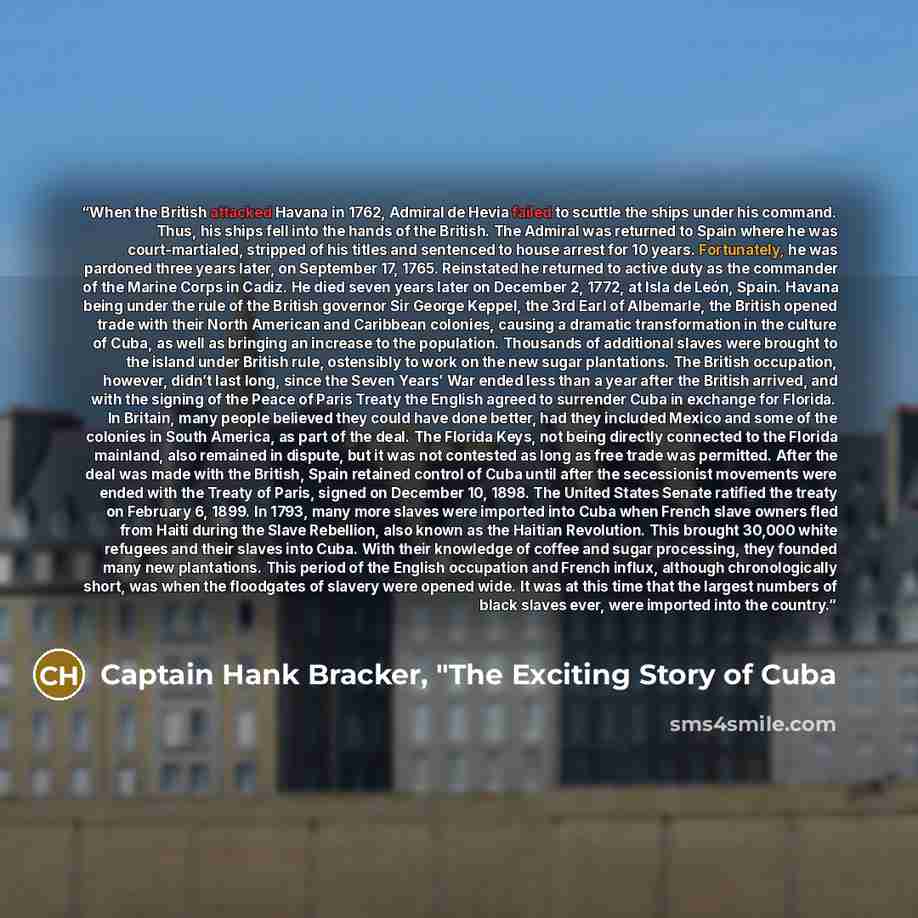 “When the British attacked Havana in 1762, Admiral de Hevia failed to scuttle the ships under his command. Thus, his ships fell into the hands of the British. The Admiral was returned to Spain where he was court-martialed, stripped of his titles and sentenced to house arrest for 10 years…” quote by Captain Hank Bracker, "The Exciting Story of Cuba