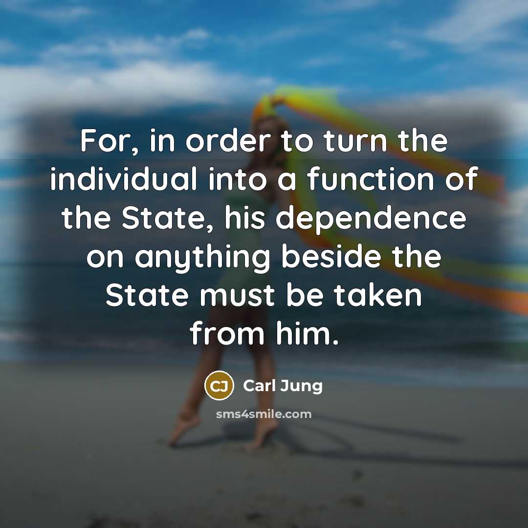 “For, in order to turn the individual into a function of the State, his dependence on anything beside the State must be taken from him.” quote by Carl Jung