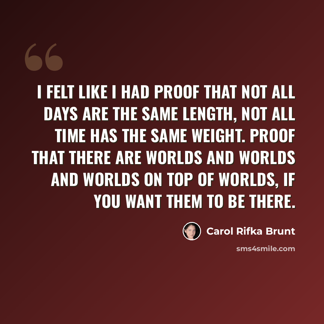 “I felt like I had proof that not all days are the same length, not all time has the same weight. Proof that there are worlds and worlds and worlds on top of worlds, if you want them to be there.” quote by Carol Rifka Brunt