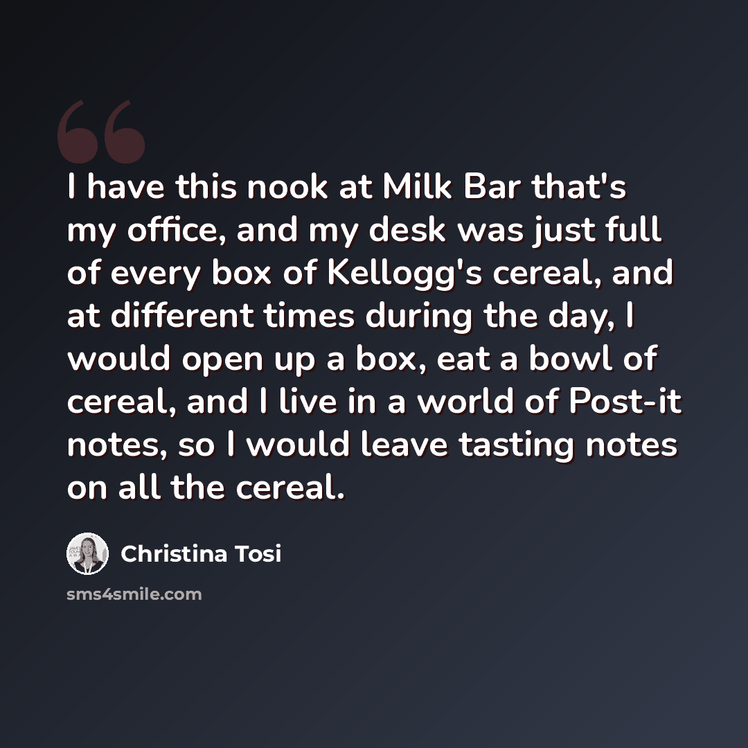 “I have this nook at Milk Bar that's my office, and my desk was just full of every box of Kellogg's cereal, and at different times during the day, I would open up a box, eat a bowl of cereal, and I live in a world of Post-it notes, so I would leave tasting notes on all the cereal.” quote by Christina Tosi