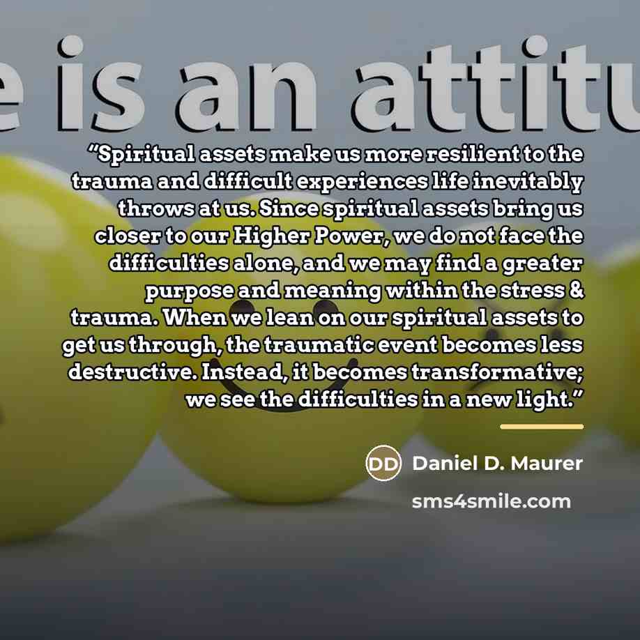 “Spiritual assets make us more resilient to the trauma and difficult experiences life inevitably throws at us. Since spiritual assets bring us closer to our Higher Power, we do not face the difficulties alone, and we may find a greater purpose and meaning within the stress & trauma. When we lean on…” quote by Daniel D. Maurer
