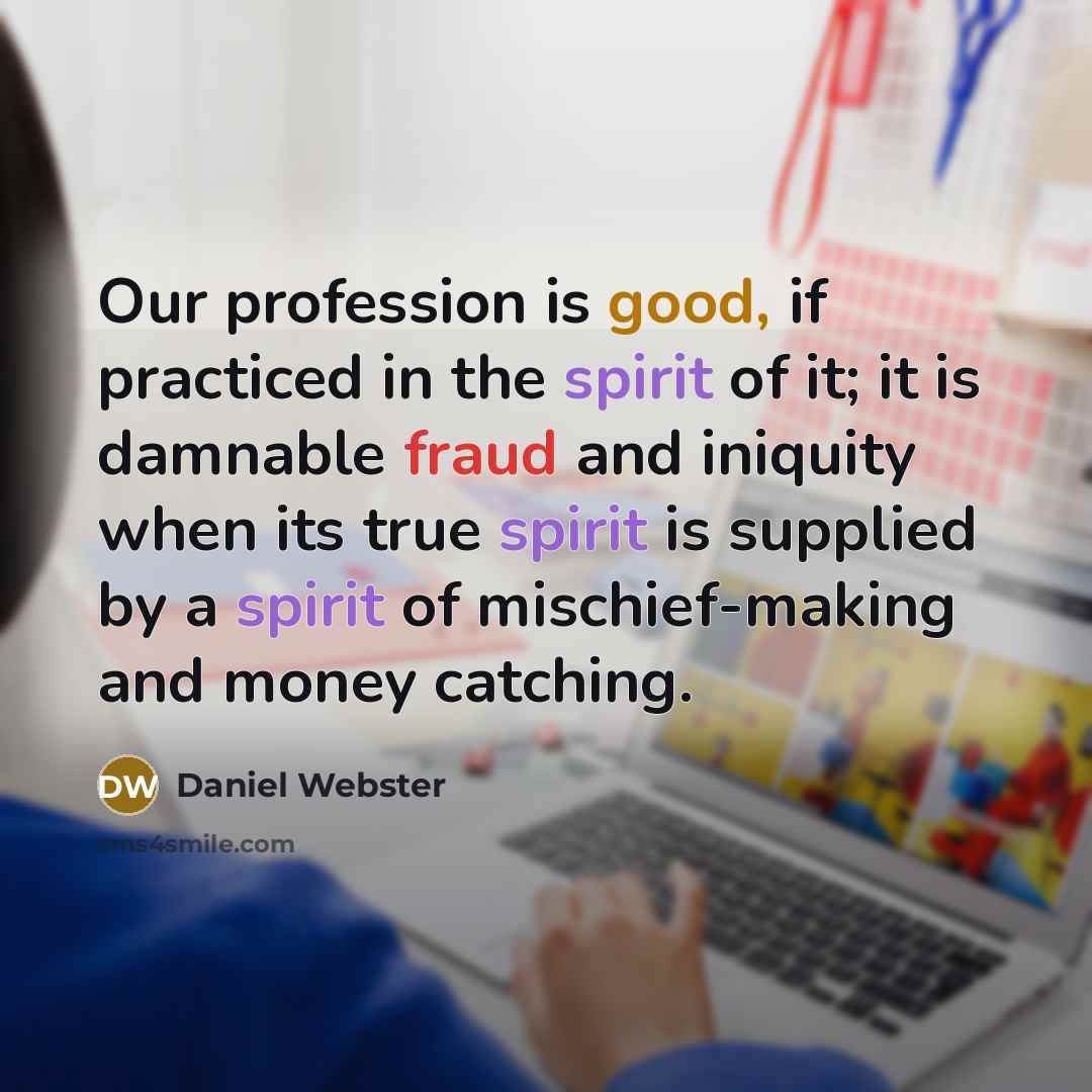 “Our profession is good, if practiced in the spirit of it; it is damnable fraud and iniquity when its true spirit is supplied by a spirit of mischief-making and money catching.” quote by Daniel Webster