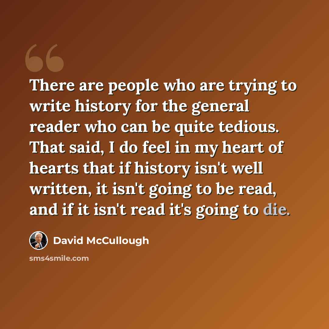 “There are people who are trying to write history for the general reader who can be quite tedious. That said, I do feel in my heart of hearts that if history isn't well written, it isn't going to be read, and if it isn't read it's going to die.” quote by David McCullough