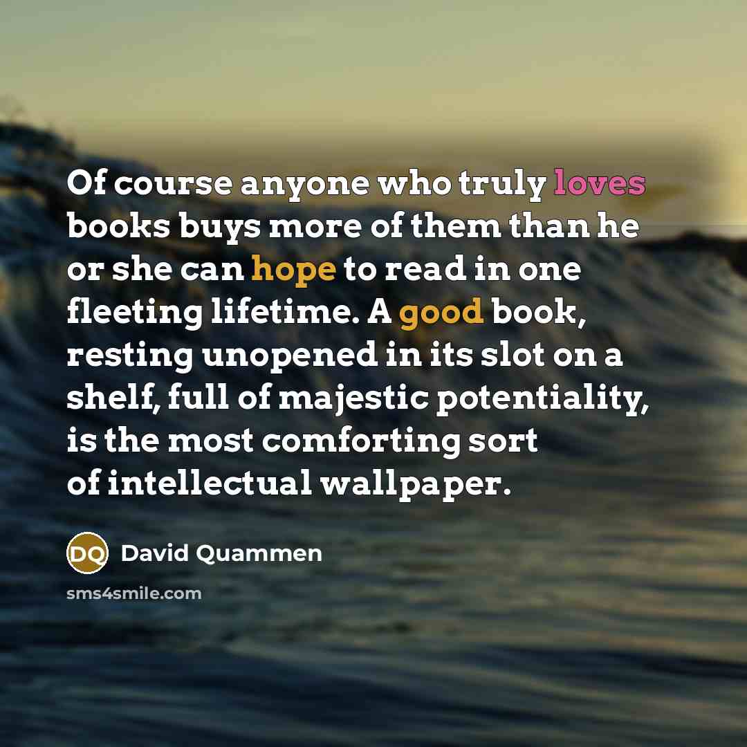 “Of course anyone who truly loves books buys more of them than he or she can hope to read in one fleeting lifetime. A good book, resting unopened in its slot on a shelf, full of majestic potentiality, is the most comforting sort of intellectual wallpaper.” quote by David Quammen