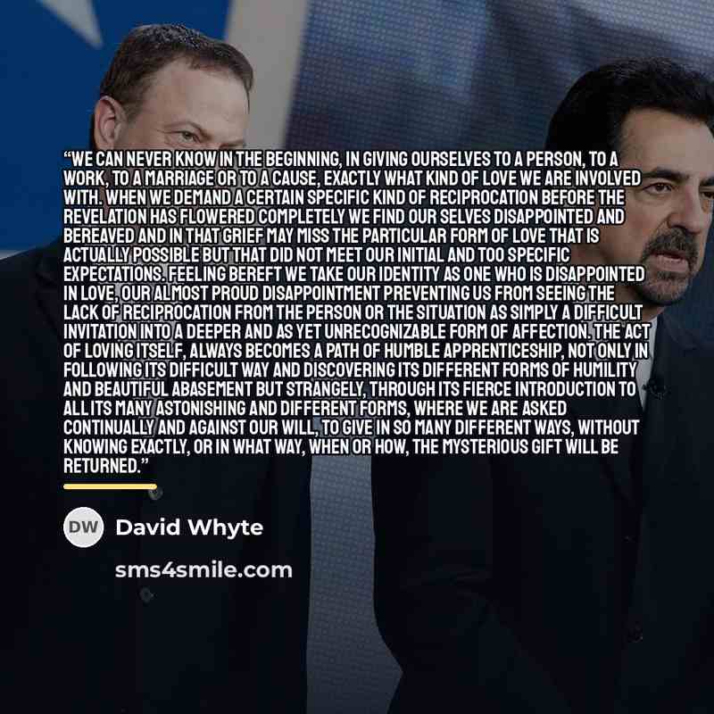 “We can never know in the beginning, in giving ourselves to a person, to a work, to a marriage or to a cause, exactly what kind of love we are involved with. When we demand a certain specific kind of reciprocation before the revelation has flowered completely we find our selves disappointed and…” quote by David Whyte
