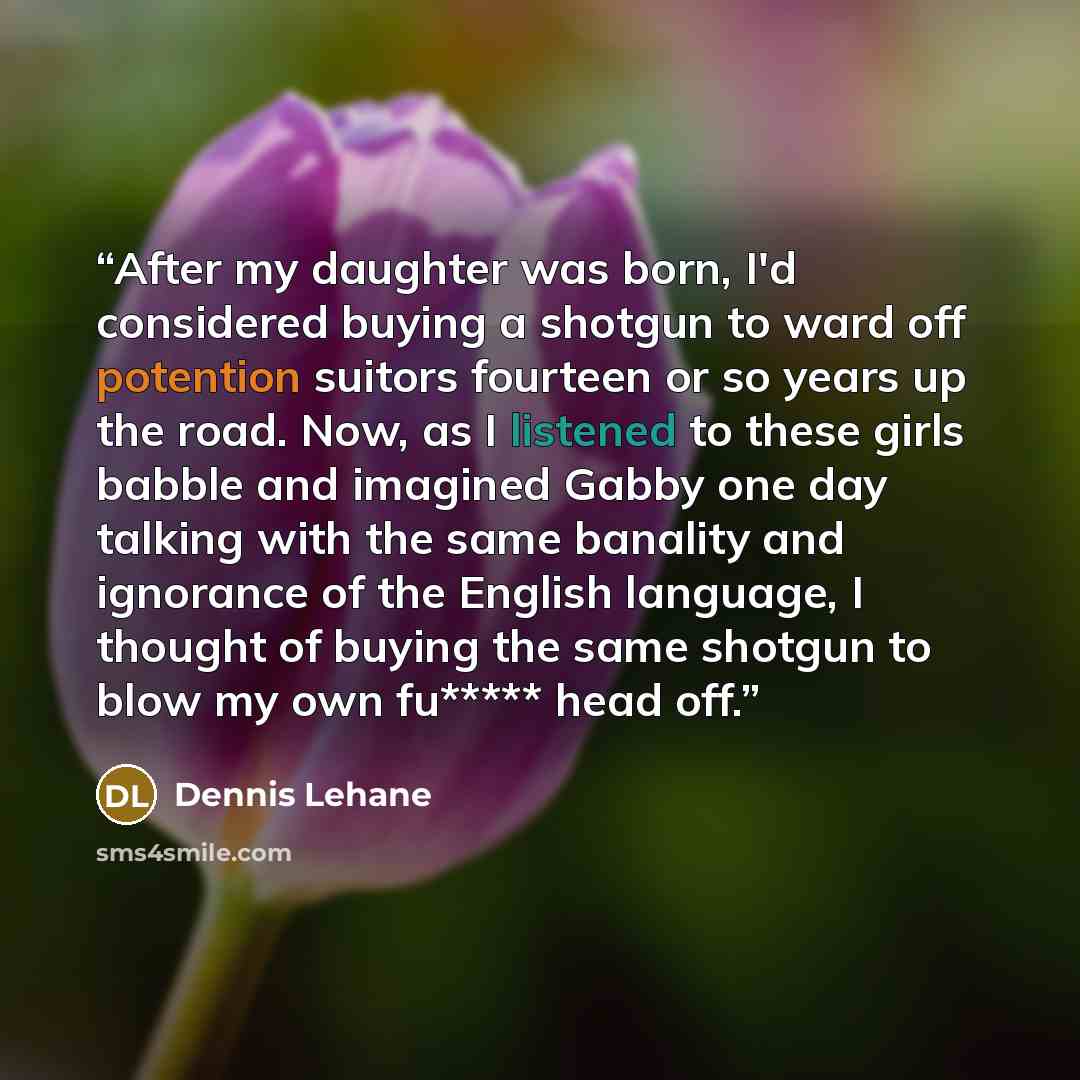 “After my daughter was born, I'd considered buying a shotgun to ward off potention suitors fourteen or so years up the road. Now, as I listened to these girls babble and imagined Gabby one day talking with the same banality and ignorance of the English language, I thought of buying the same shotgun…” quote by Dennis Lehane