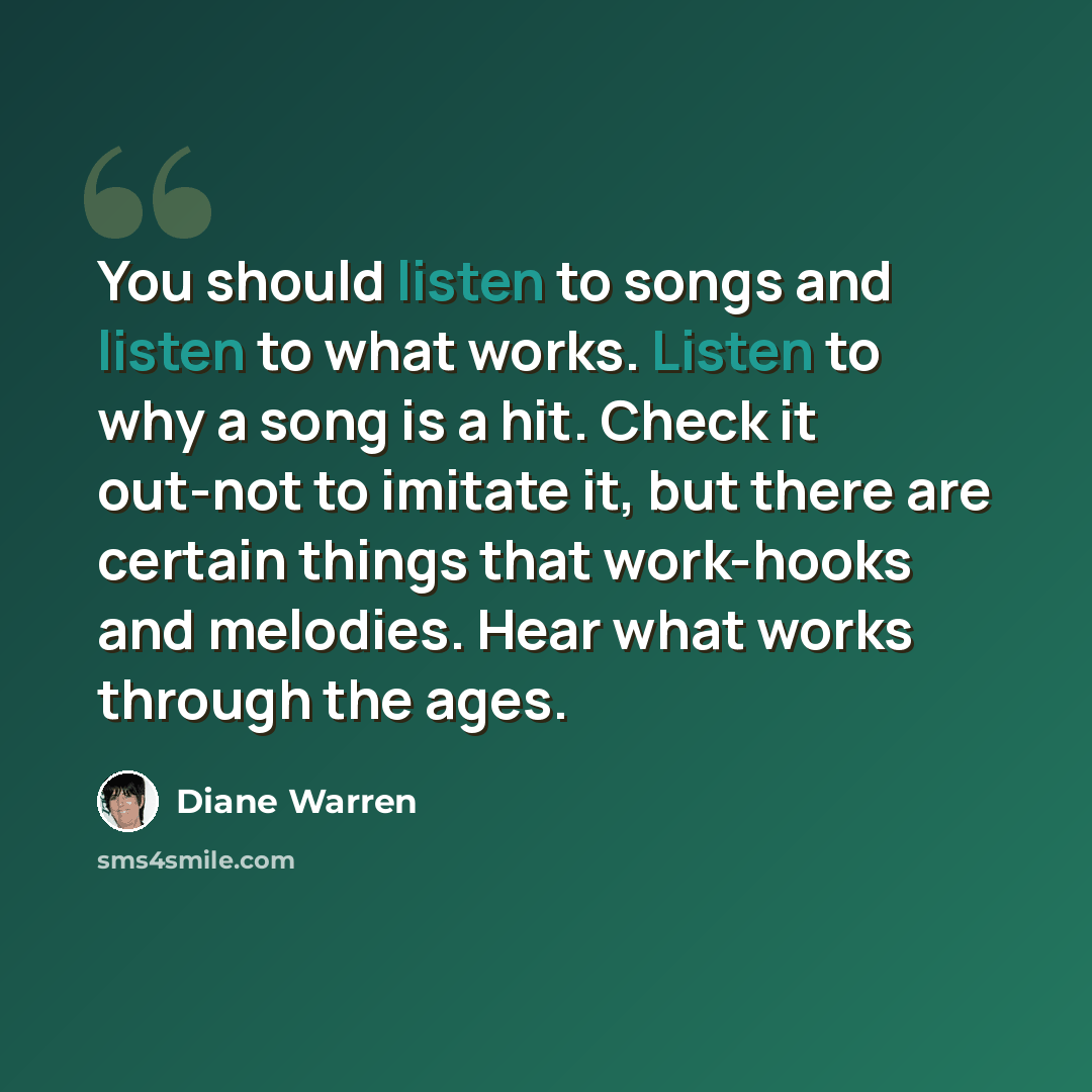 “You should listen to songs and listen to what works. Listen to why a song is a hit. Check it out-not to imitate it, but there are certain things that work-hooks and melodies. Hear what works through the ages.” quote by Diane Warren