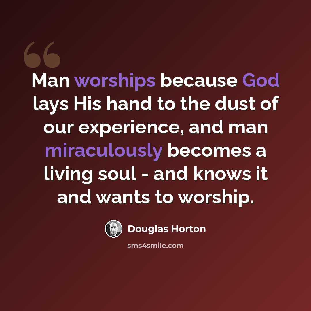 “Man worships because God lays His hand to the dust of our experience, and man miraculously becomes a living soul - and knows it and wants to worship.” quote by Douglas Horton