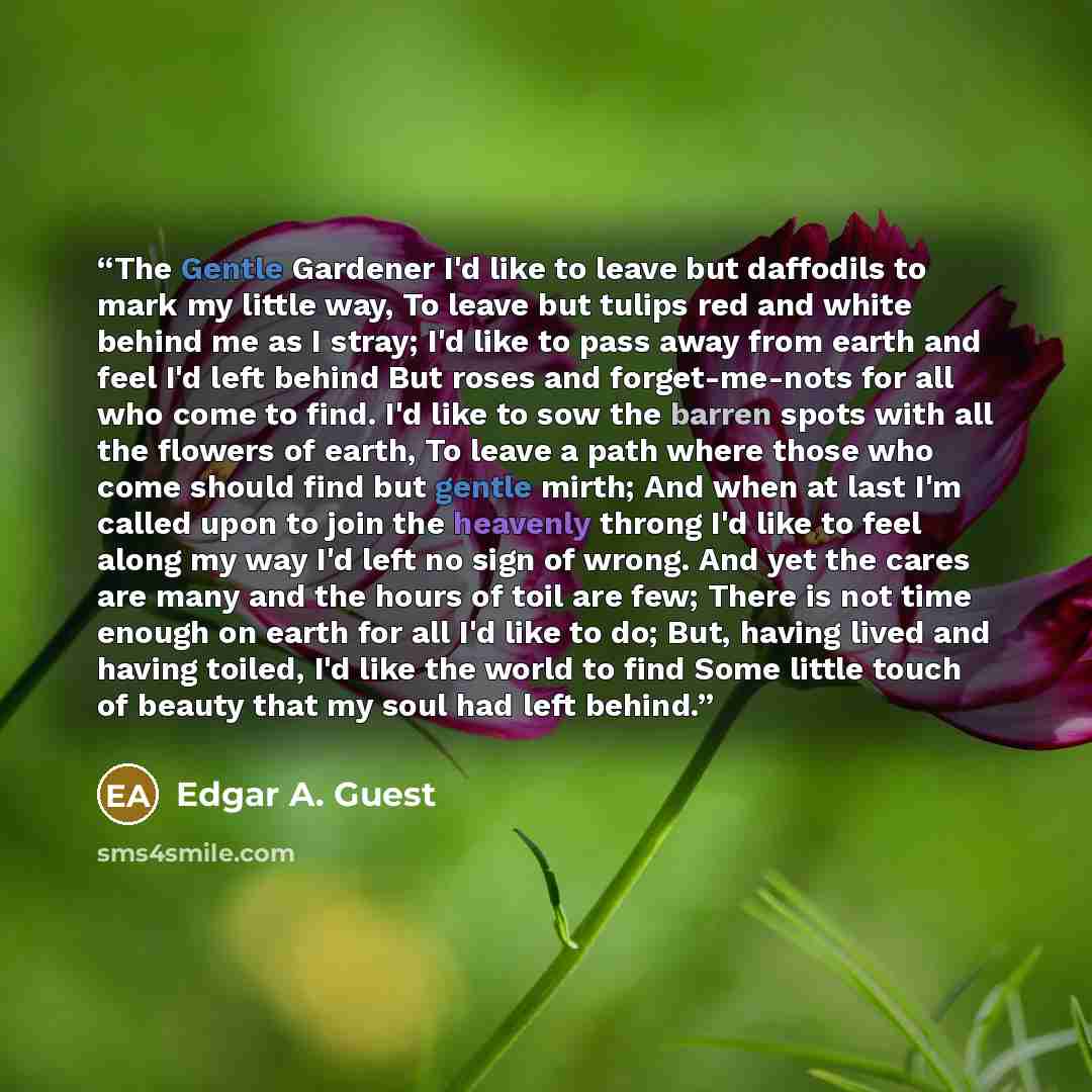 “The Gentle Gardener I'd like to leave but daffodils to mark my little way, To leave but tulips red and white behind me as I stray; I'd like to pass away from earth and feel I'd left behind But roses and forget-me-nots for all who come to find. I'd like to sow the barren spots with all the flowers…” quote by Edgar A. Guest