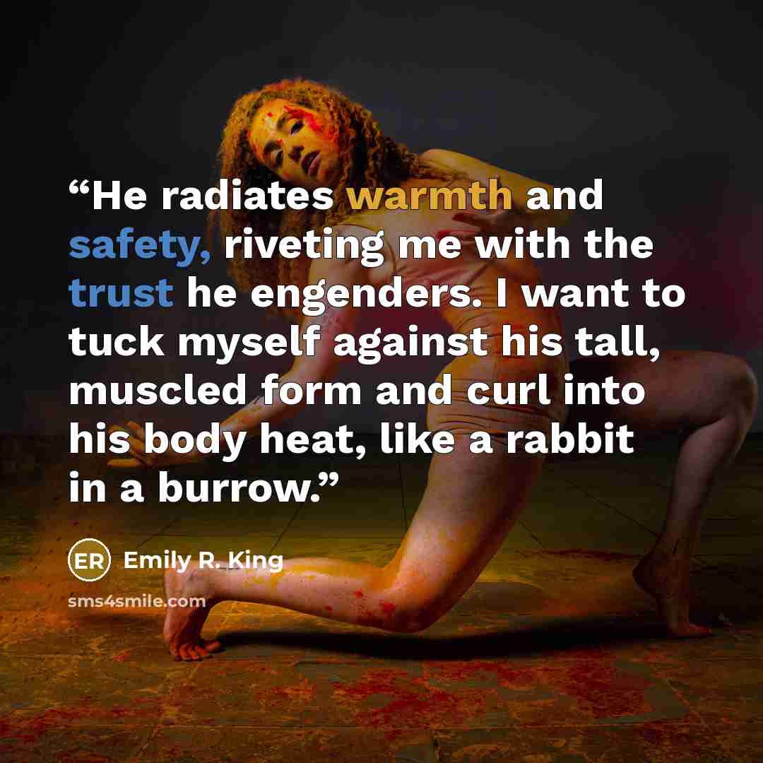 “He radiates warmth and safety, riveting me with the trust he engenders. I want to tuck myself against his tall, muscled form and curl into his body heat, like a rabbit in a burrow.” quote by Emily R. King