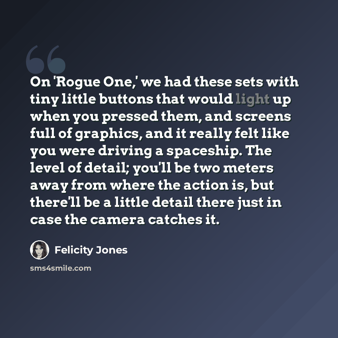 “On 'Rogue One,' we had these sets with tiny little buttons that would light up when you pressed them, and screens full of graphics, and it really felt like you were driving a spaceship. The level of detail; you'll be two meters away from where the action is, but there'll be a little detail there…” quote by Felicity Jones