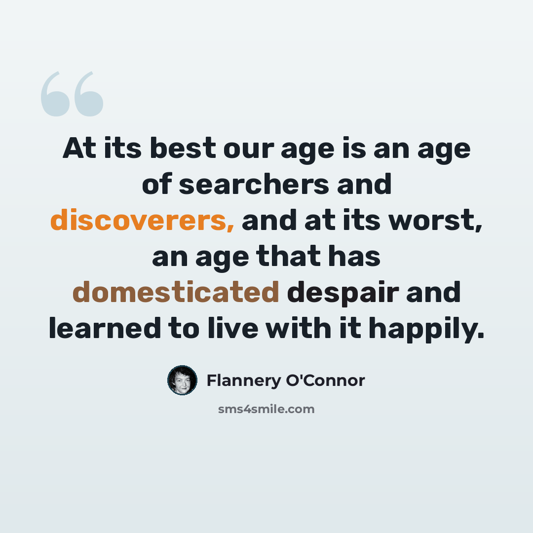 “At its best our age is an age of searchers and discoverers, and at its worst, an age that has domesticated despair and learned to live with it happily.” quote by Flannery O'Connor