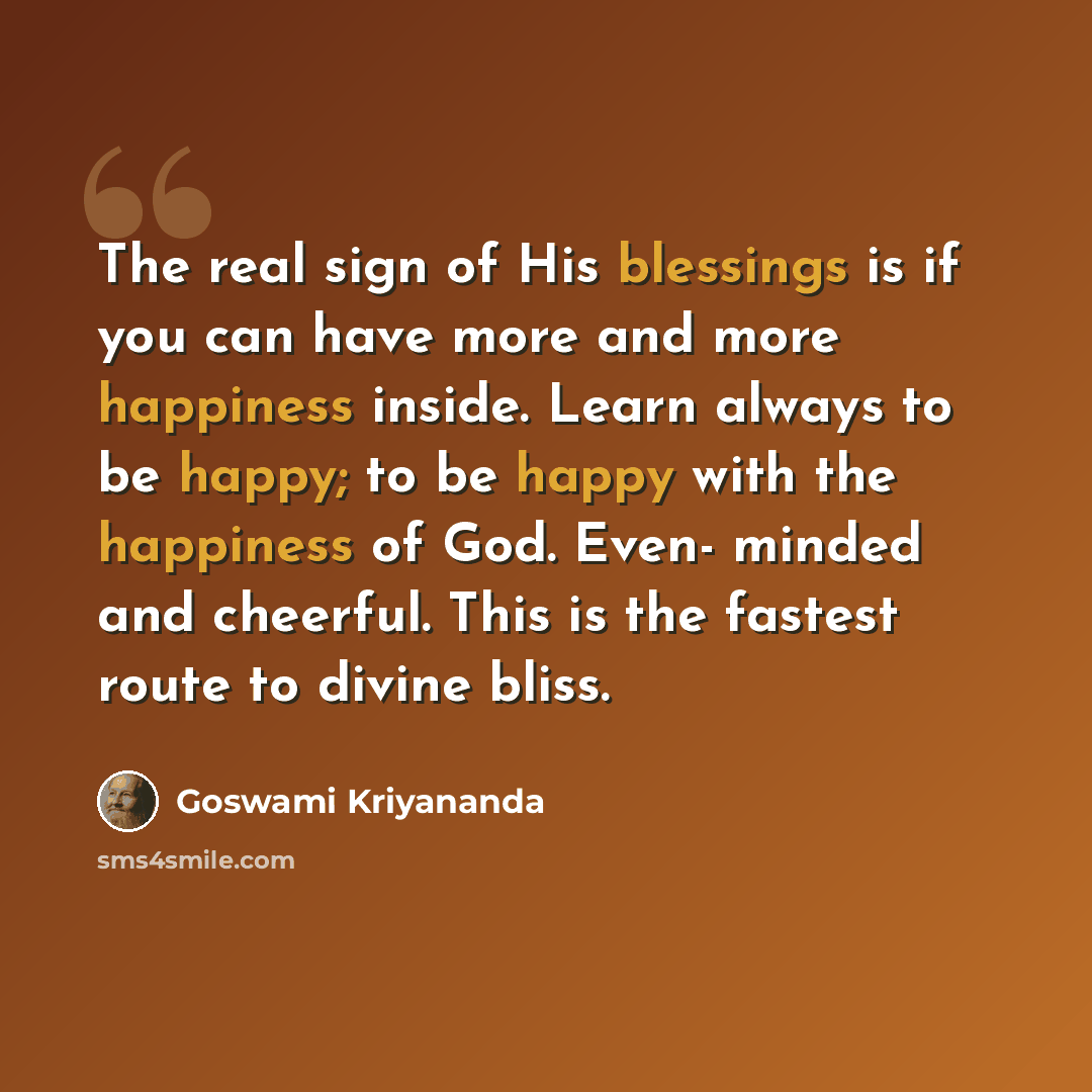 “The real sign of His blessings is if you can have more and more happiness inside. Learn always to be happy; to be happy with the happiness of God. Even- minded and cheerful. This is the fastest route to divine bliss.” quote by Goswami Kriyananda
