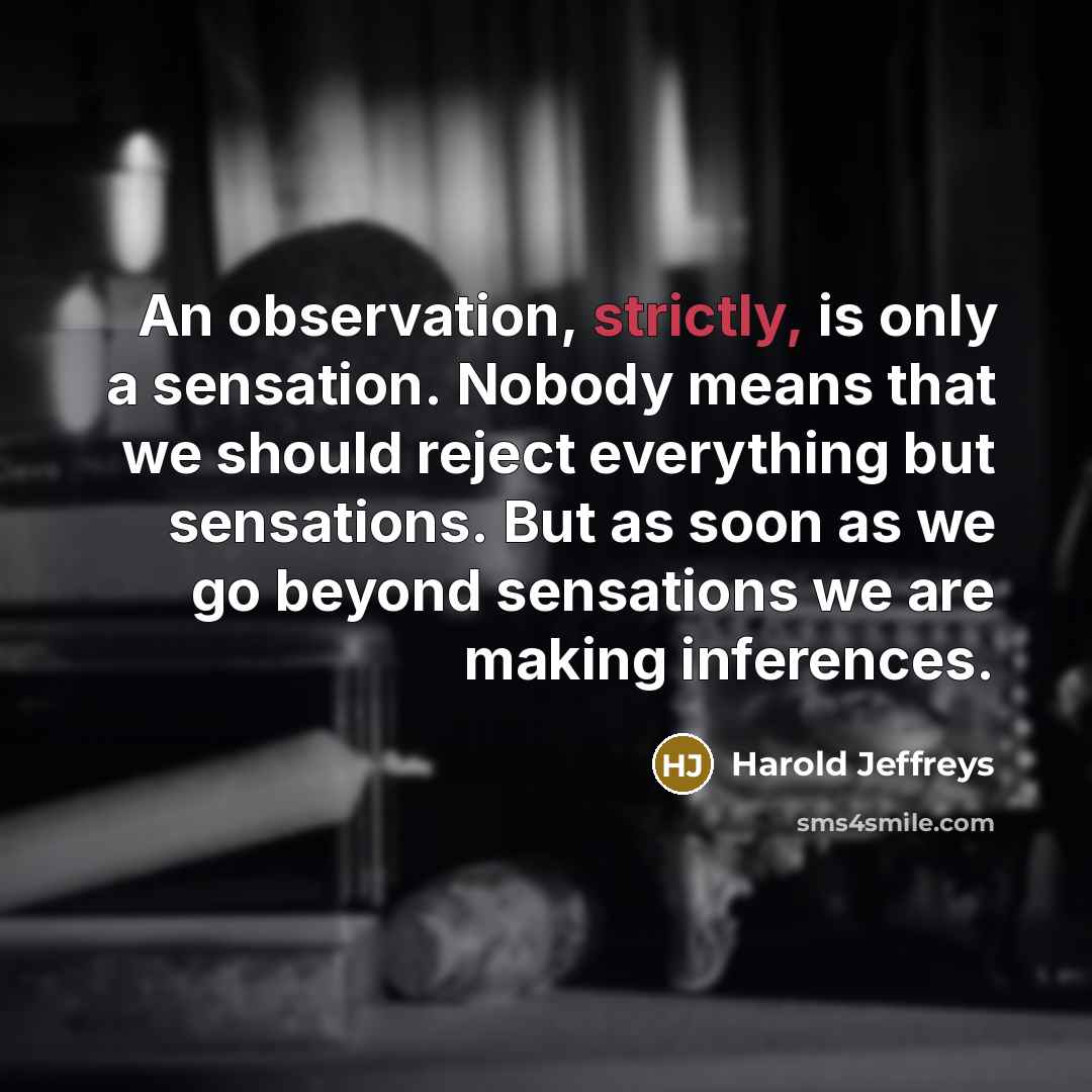 “An observation, strictly, is only a sensation. Nobody means that we should reject everything but sensations. But as soon as we go beyond sensations we are making inferences.” quote by Harold Jeffreys