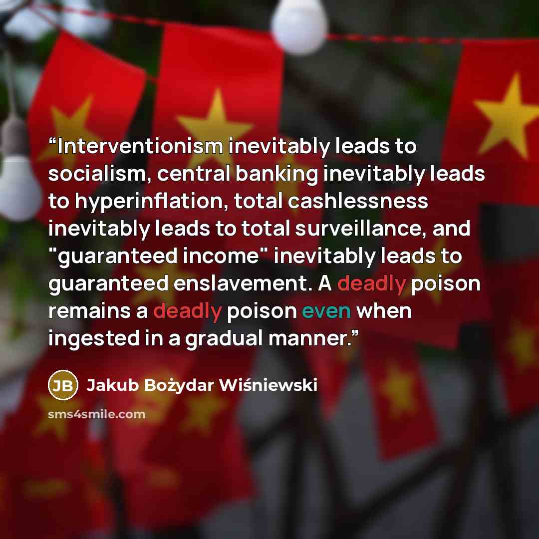 “Interventionism inevitably leads to socialism, central banking inevitably leads to hyperinflation, total cashlessness inevitably leads to total surveillance, and "guaranteed income" inevitably leads to guaranteed enslavement. A deadly poison remains a deadly poison even when ingested in a gradual…” quote by Jakub Bożydar Wiśniewski