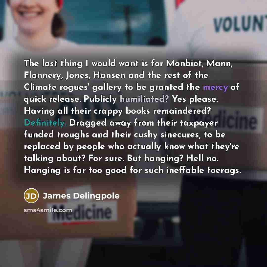 “The last thing I would want is for Monbiot, Mann, Flannery, Jones, Hansen and the rest of the Climate rogues' gallery to be granted the mercy of quick release. Publicly humiliated? Yes please. Having all their crappy books remaindered? Definitely. Dragged away from their taxpayer funded troughs…” quote by James Delingpole
