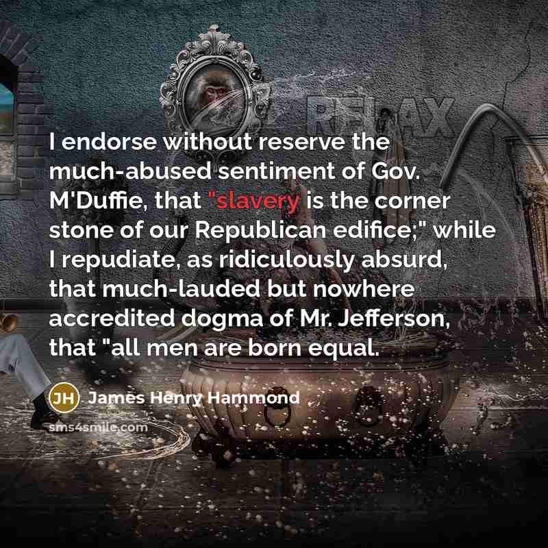 “I endorse without reserve the much-abused sentiment of Gov. M'Duffie, that "slavery is the corner stone of our Republican edifice;" while I repudiate, as ridiculously absurd, that much-lauded but nowhere accredited dogma of Mr. Jefferson, that "all men are born equal.” quote by James Henry Hammond