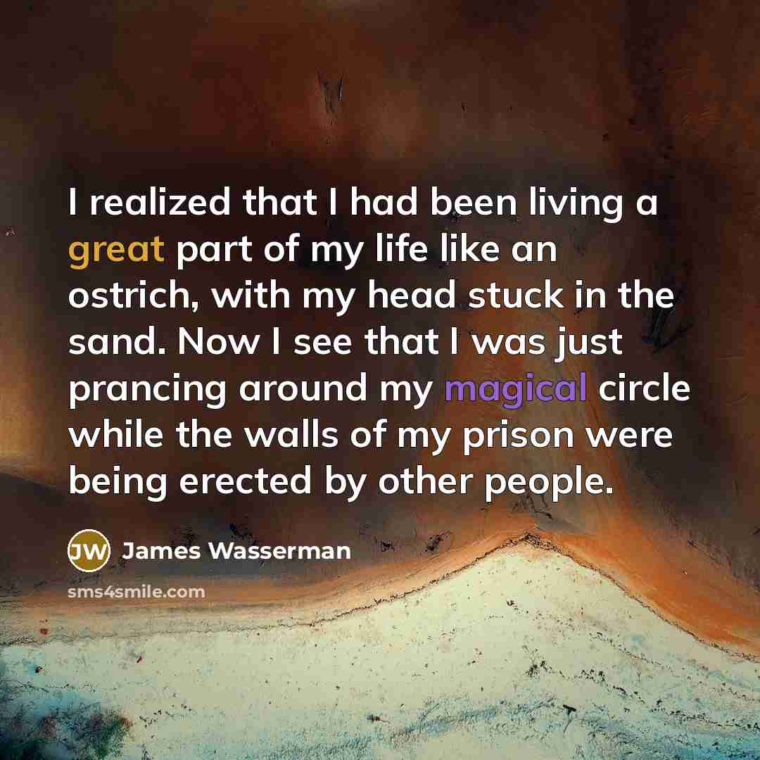 “I realized that I had been living a great part of my life like an ostrich, with my head stuck in the sand. Now I see that I was just prancing around my magical circle while the walls of my prison were being erected by other people.” quote by James Wasserman