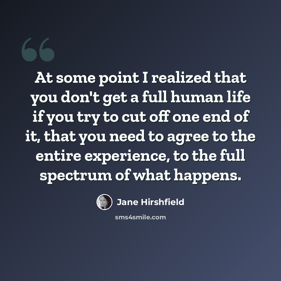 “At some point I realized that you don't get a full human life if you try to cut off one end of it, that you need to agree to the entire experience, to the full spectrum of what happens.” quote by Jane Hirshfield