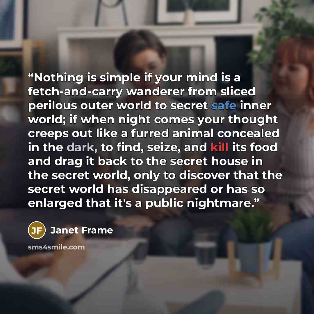 “Nothing is simple if your mind is a fetch-and-carry wanderer from sliced perilous outer world to secret safe inner world; if when night comes your thought creeps out like a furred animal concealed in the dark, to find, seize, and kill its food and drag it back to the secret house in the secret…” quote by Janet Frame