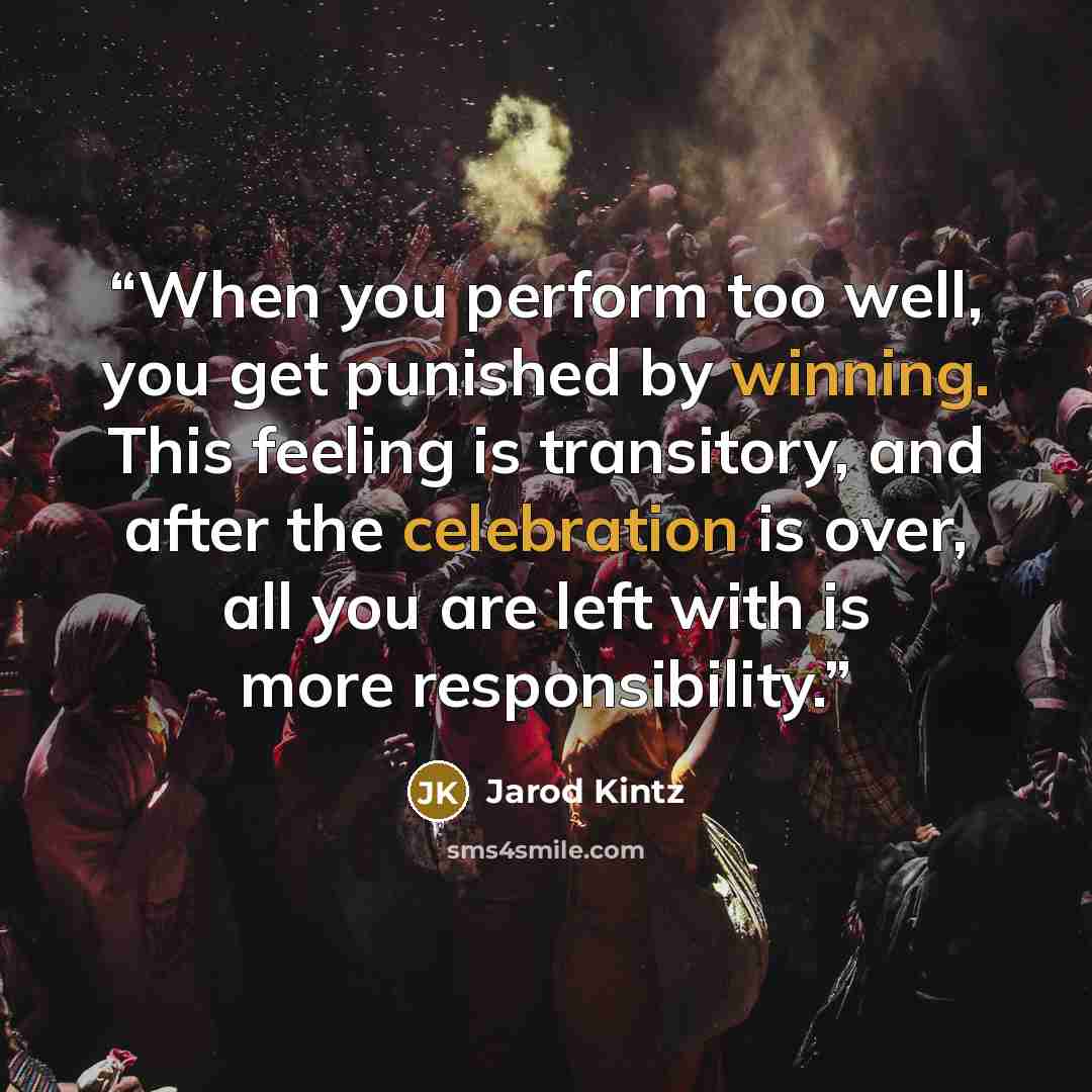 “When you perform too well, you get punished by winning. This feeling is transitory, and after the celebration is over, all you are left with is more responsibility.” quote by Jarod Kintz