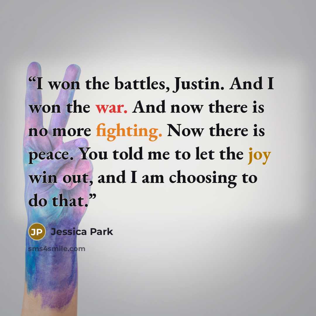 “I won the battles, Justin. And I won the war. And now there is no more fighting. Now there is peace. You told me to let the joy win out, and I am choosing to do that.” quote by Jessica Park