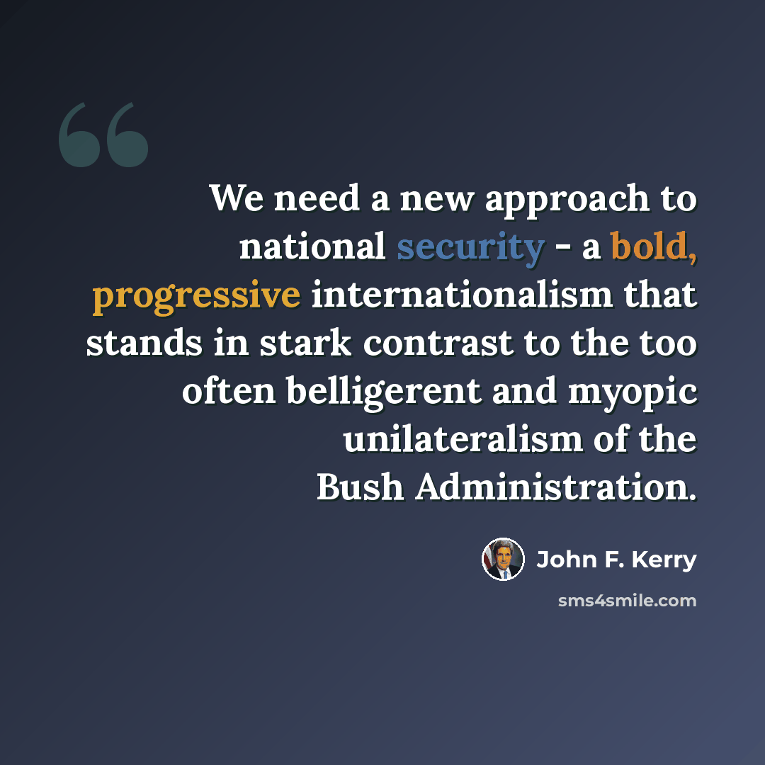 “We need a new approach to national security - a bold, progressive internationalism that stands in stark contrast to the too often belligerent and myopic unilateralism of the Bush Administration.” quote by John F. Kerry