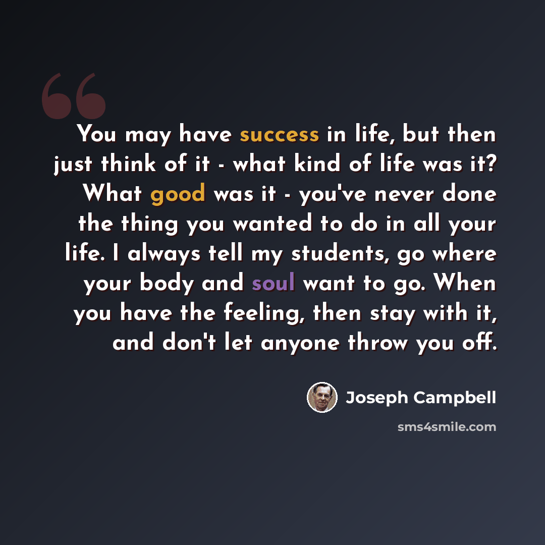 “You may have success in life, but then just think of it - what kind of life was it? What good was it - you've never done the thing you wanted to do in all your life. I always tell my students, go where your body and soul want to go. When you have the feeling, then stay with it, and don't let…” quote by Joseph Campbell