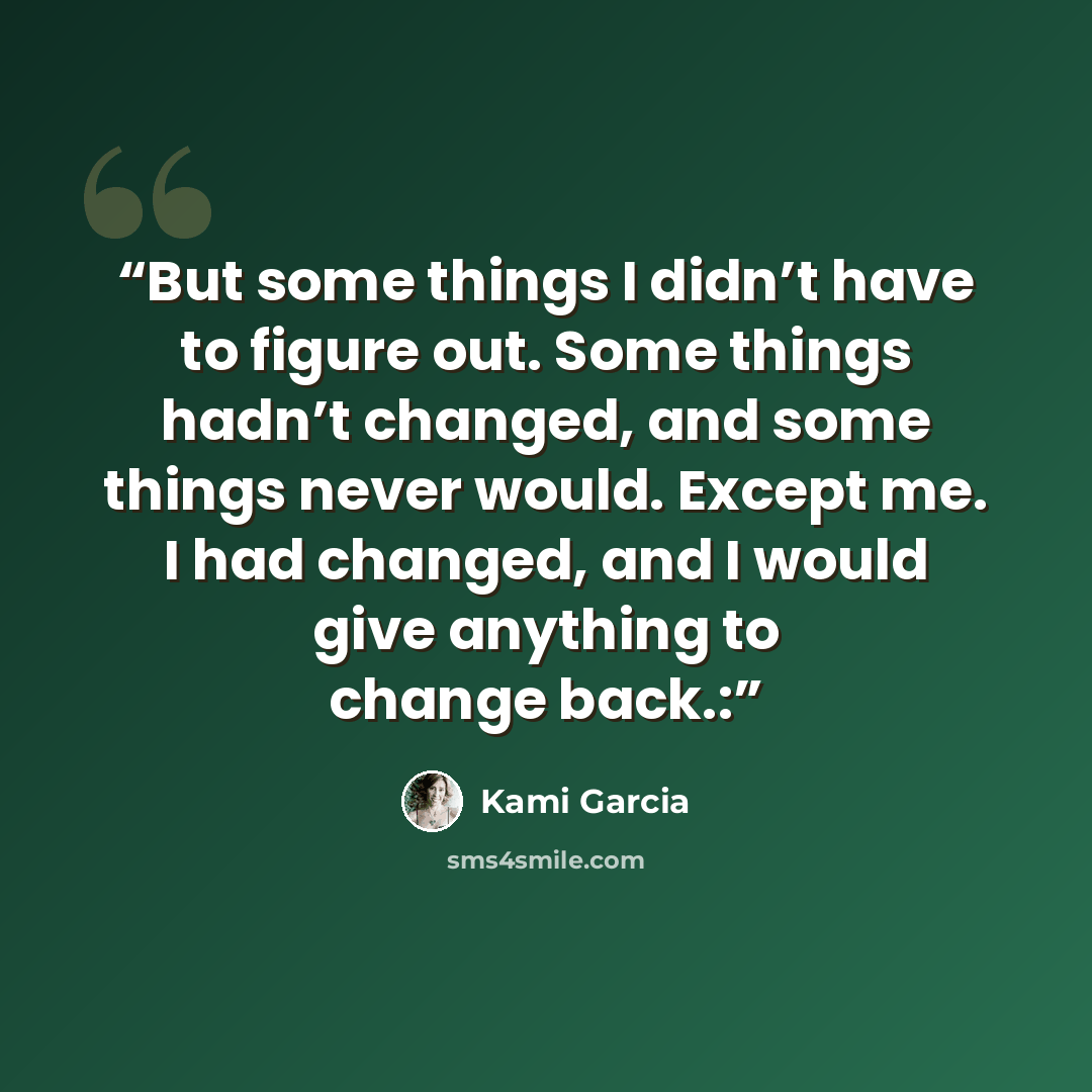 “But some things I didn’t have to figure out. Some things hadn’t changed, and some things never would. Except me. I had changed, and I would give anything to change back.:” quote by Kami Garcia