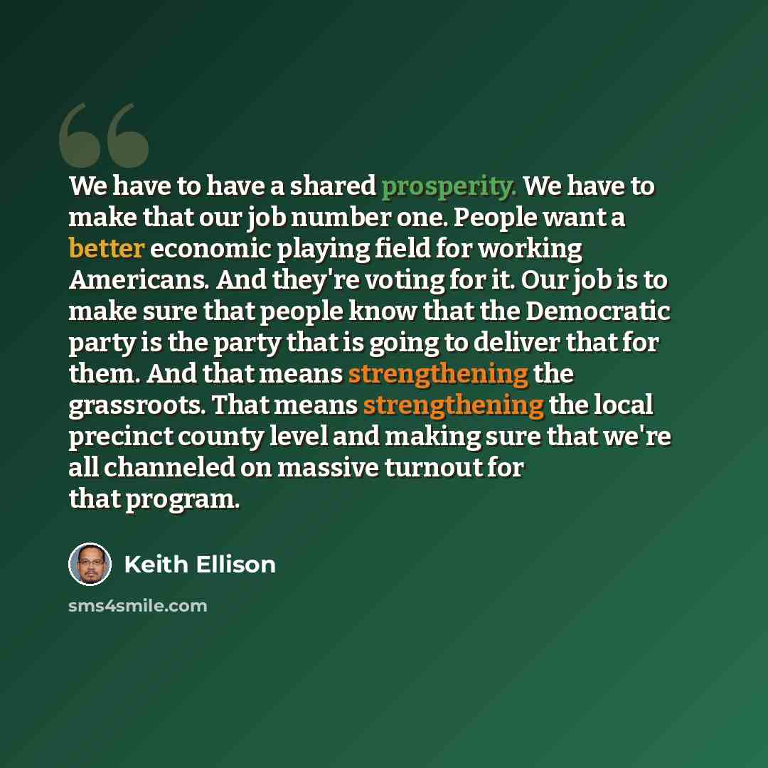 “We have to have a shared prosperity. We have to make that our job number one. People want a better economic playing field for working Americans. And they're voting for it. Our job is to make sure that people know that the Democratic party is the party that is going to deliver that for them. And…” quote by Keith Ellison