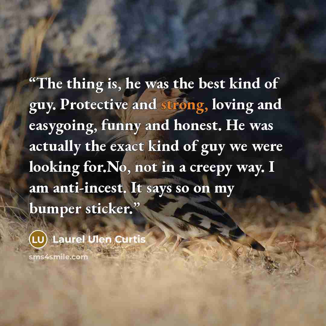 “The thing is, he was the best kind of guy. Protective and strong, loving and easygoing, funny and honest. He was actually the exact kind of guy we were looking for.No, not in a creepy way. I am anti-incest. It says so on my bumper sticker.” quote by Laurel Ulen Curtis