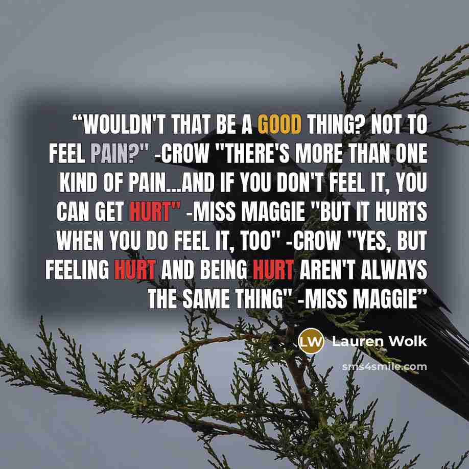 “Wouldn't that be a good thing? Not to feel pain?" -Crow "There's more than one kind of pain...and if you don't feel it, you can get hurt" -Miss Maggie "But it hurts when you do feel it, too" -Crow "Yes, but feeling hurt and being hurt aren't always the same thing" -Miss Maggie” quote by Lauren Wolk