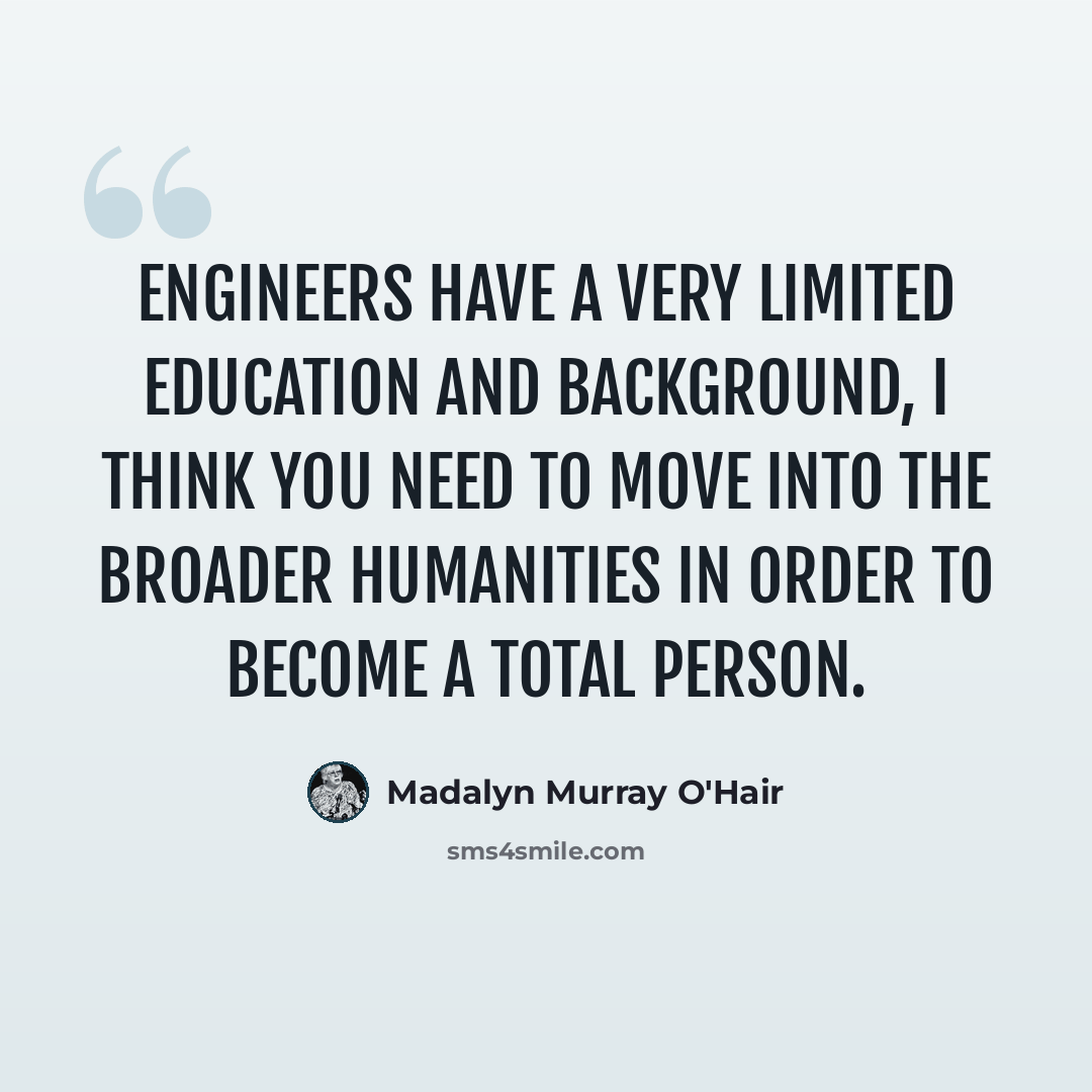 “Engineers have a very limited education and background, I think you need to move into the broader humanities in order to become a total person.” quote by Madalyn Murray O'Hair