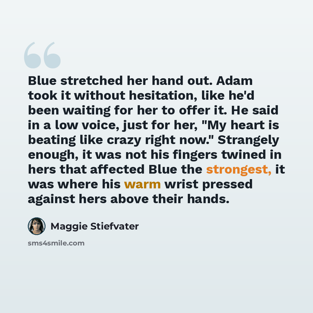 “Blue stretched her hand out. Adam took it without hesitation, like he'd been waiting for her to offer it. He said in a low voice, just for her, "My heart is beating like crazy right now." Strangely enough, it was not his fingers twined in hers that affected Blue the strongest, it was where his…” quote by Maggie Stiefvater