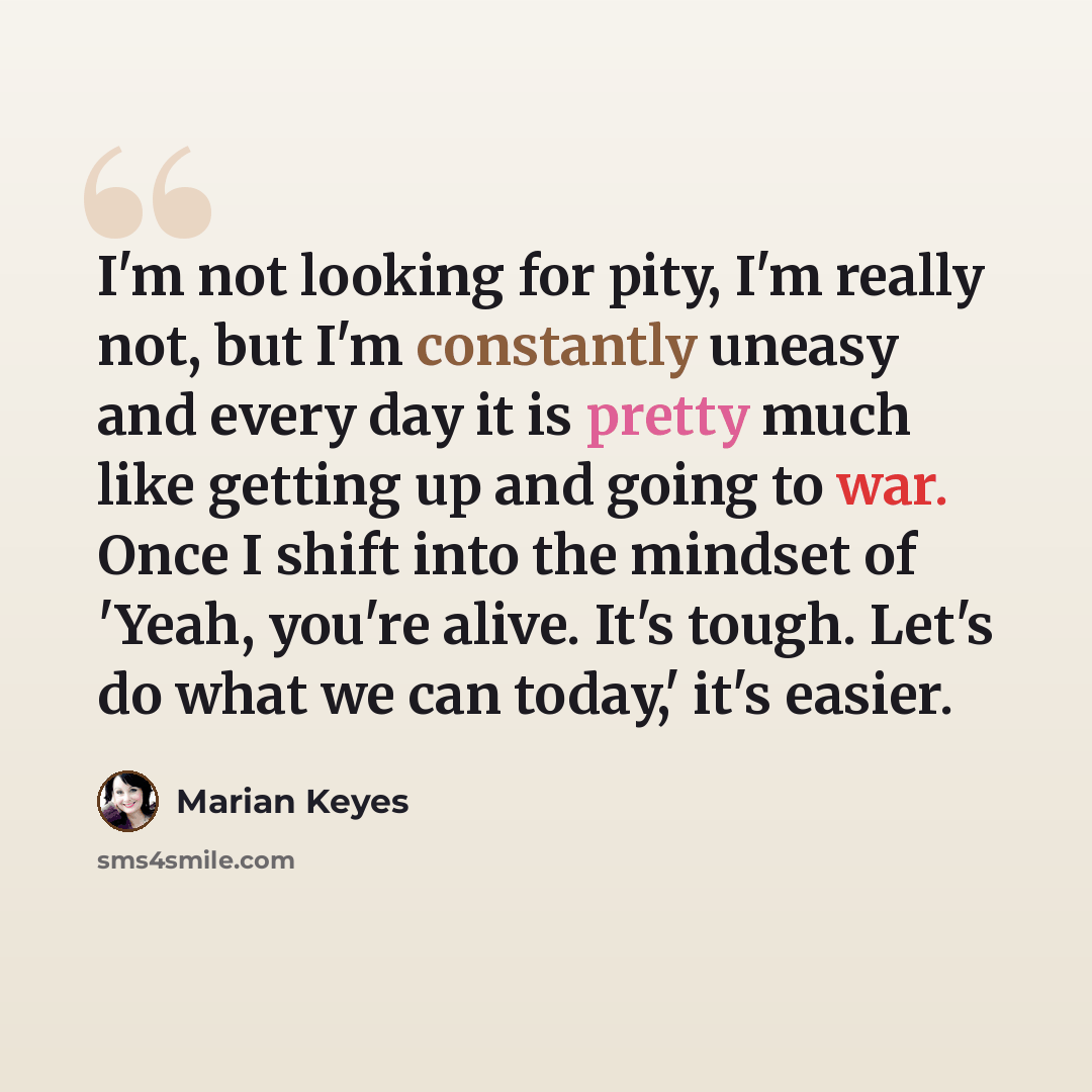 “I'm not looking for pity, I'm really not, but I'm constantly uneasy and every day it is pretty much like getting up and going to war. Once I shift into the mindset of 'Yeah, you're alive. It's tough. Let's do what we can today,' it's easier.” quote by Marian Keyes