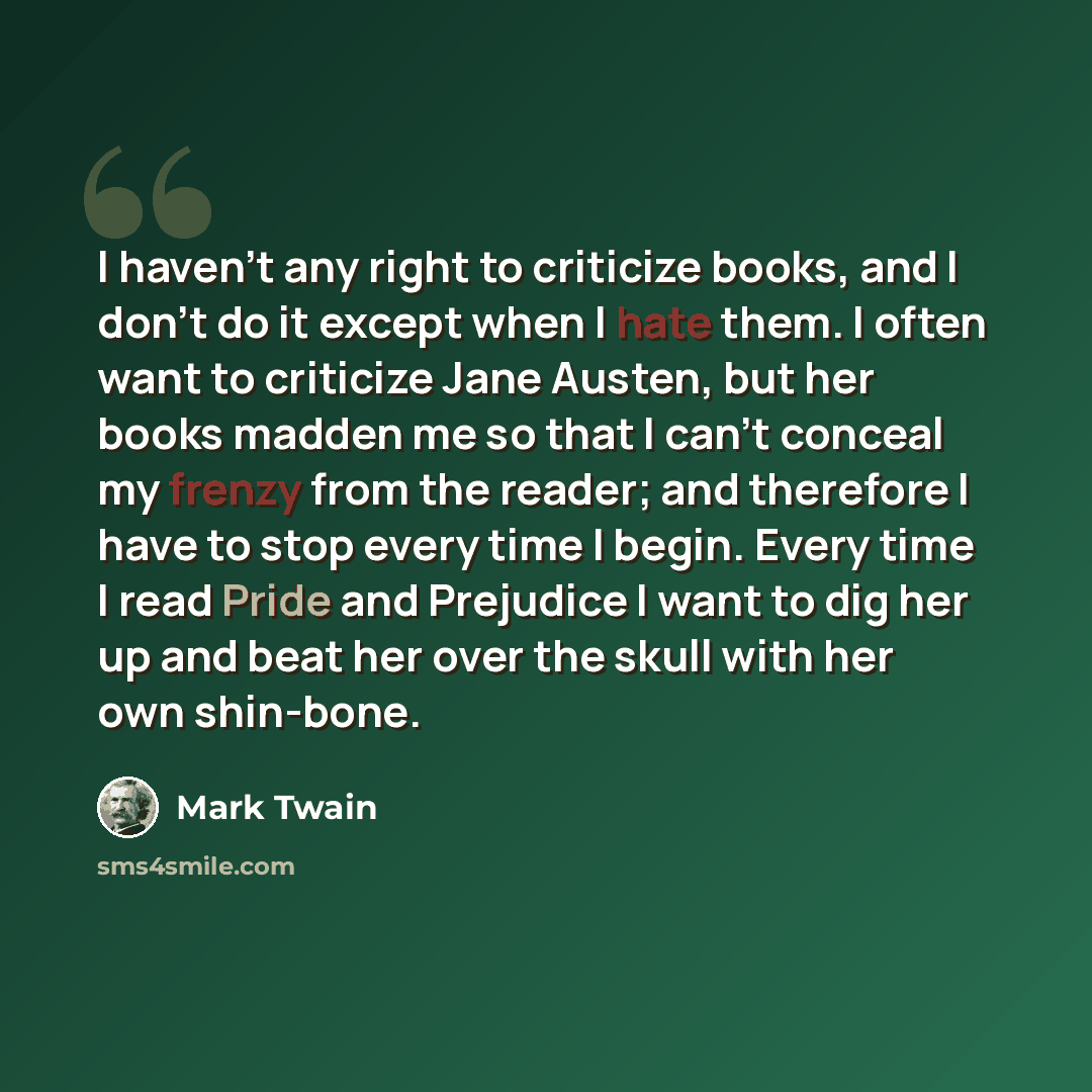 “I haven't any right to criticize books, and I don't do it except when I hate them. I often want to criticize Jane Austen, but her books madden me so that I can't conceal my frenzy from the reader; and therefore I have to stop every time I begin. Every time I read Pride and Prejudice I want to dig…” quote by Mark Twain