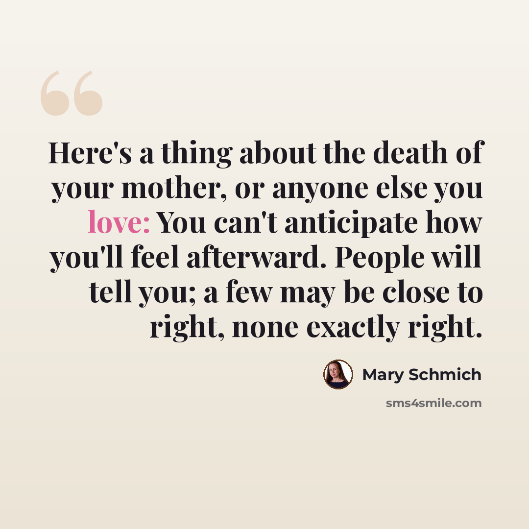 “Here's a thing about the death of your mother, or anyone else you love: You can't anticipate how you'll feel afterward. People will tell you; a few may be close to right, none exactly right.” quote by Mary Schmich