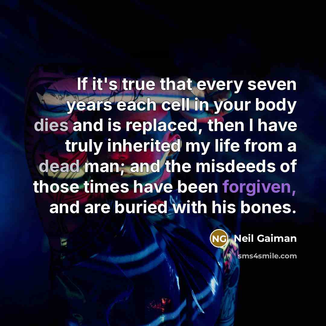 “If it's true that every seven years each cell in your body dies and is replaced, then I have truly inherited my life from a dead man; and the misdeeds of those times have been forgiven, and are buried with his bones.” quote by Neil Gaiman