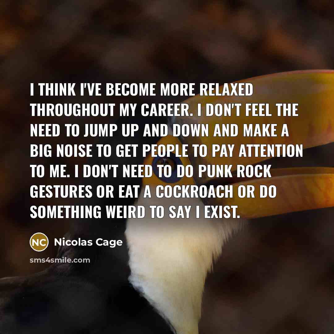 “I think I've become more relaxed throughout my career. I don't feel the need to jump up and down and make a big noise to get people to pay attention to me. I don't need to do punk rock gestures or eat a cockroach or do something weird to say I exist.” quote by Nicolas Cage