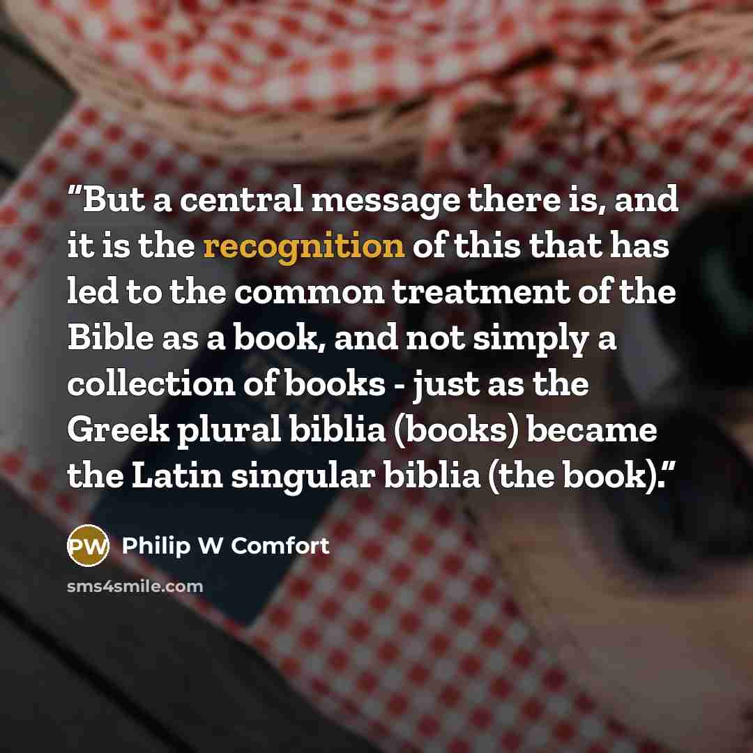 “But a central message there is, and it is the recognition of this that has led to the common treatment of the Bible as a book, and not simply a collection of books - just as the Greek plural biblia (books) became the Latin singular biblia (the book).” quote by Philip W Comfort