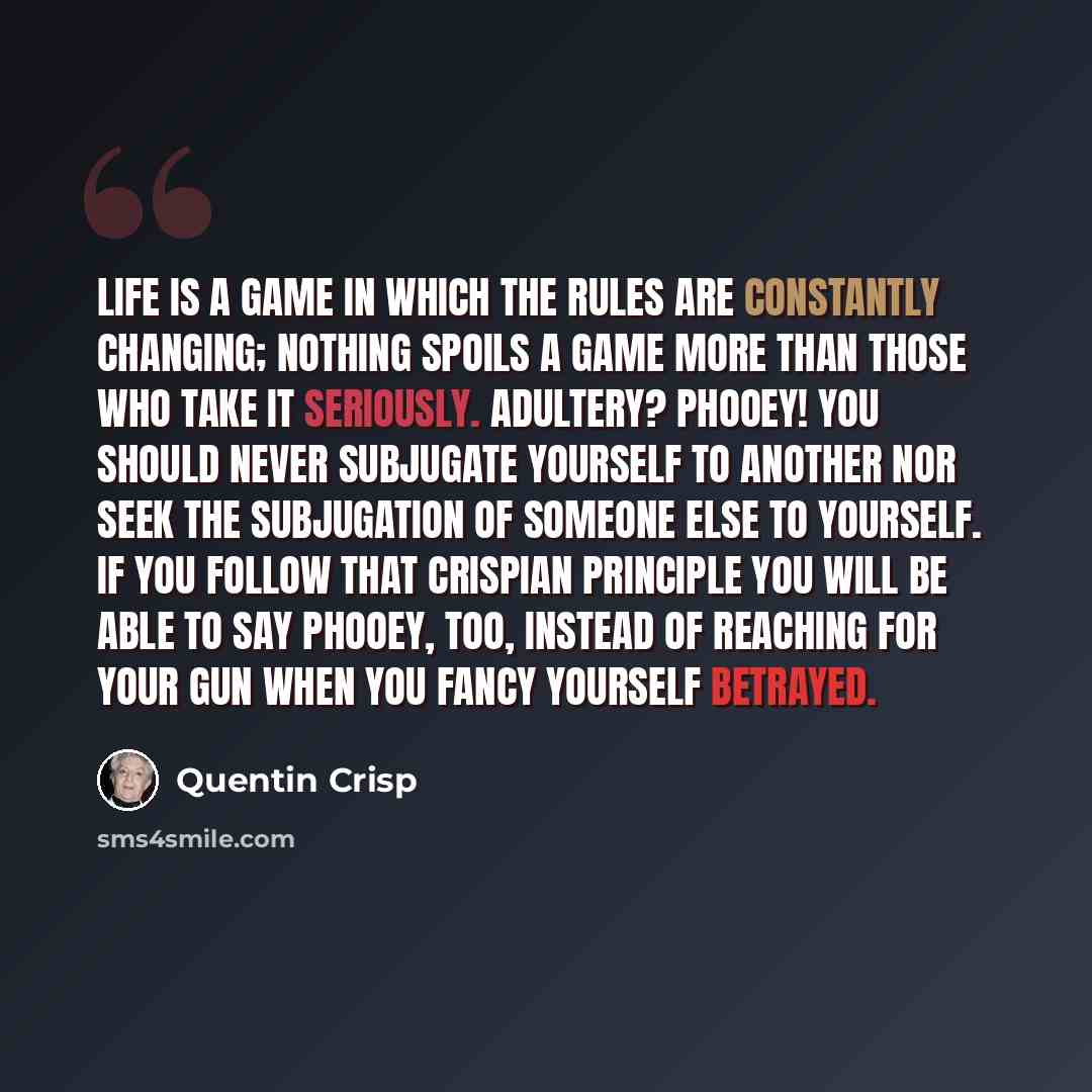 “Life is a game in which the rules are constantly changing; nothing spoils a game more than those who take it seriously. Adultery? Phooey! You should never subjugate yourself to another nor seek the subjugation of someone else to yourself. If you follow that Crispian principle you will be able to…” quote by Quentin Crisp