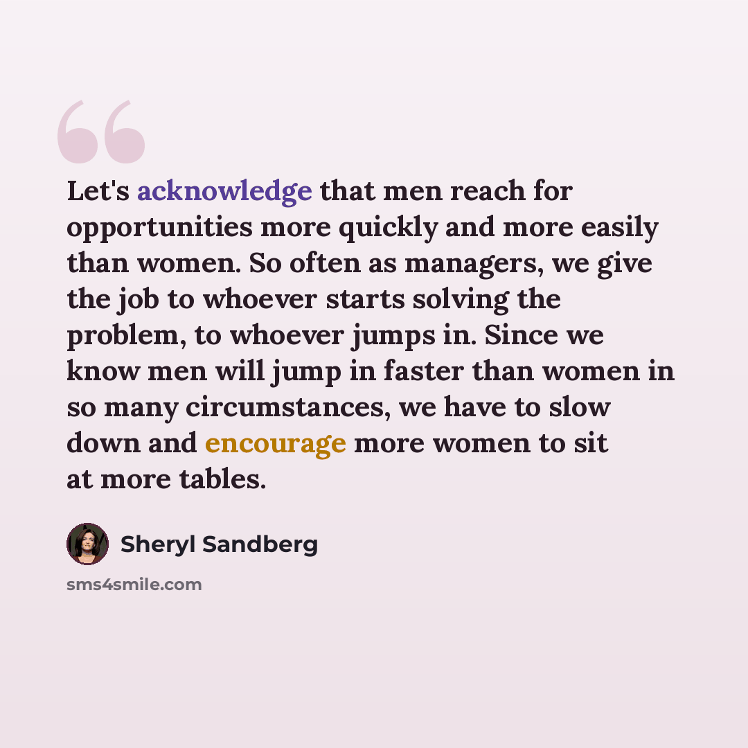 “Let's acknowledge that men reach for opportunities more quickly and more easily than women. So often as managers, we give the job to whoever starts solving the problem, to whoever jumps in. Since we know men will jump in faster than women in so many circumstances, we have to slow down and…” quote by Sheryl Sandberg
