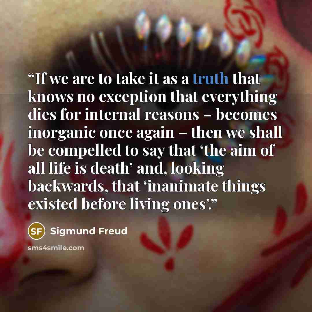 “If we are to take it as a truth that knows no exception that everything dies for internal reasons – becomes inorganic once again – then we shall be compelled to say that ‘the aim of all life is death’ and, looking backwards, that ‘inanimate things existed before living ones’.” quote by Sigmund Freud