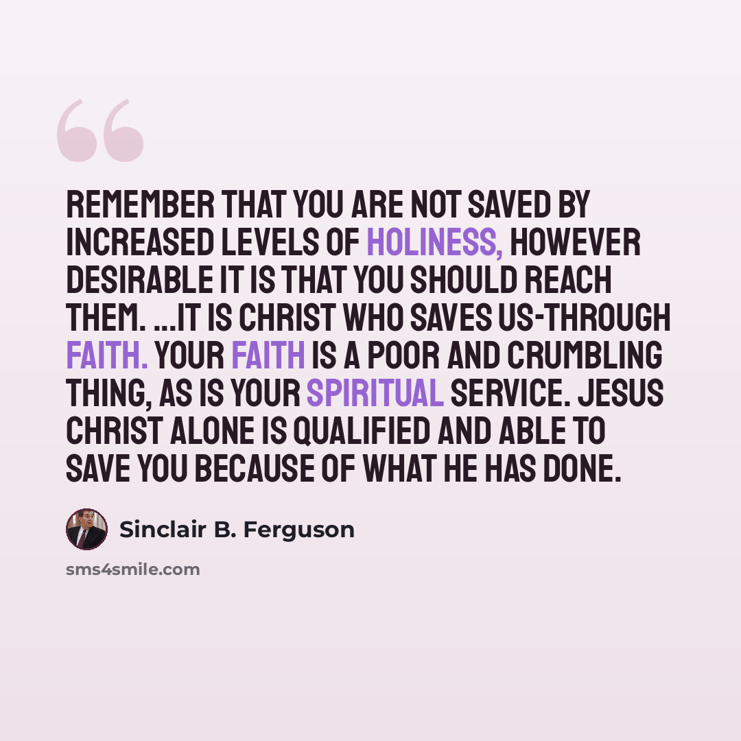 “Remember that you are not saved by increased levels of holiness, however desirable it is that you should reach them. ...It is Christ who saves us-through faith. Your faith is a poor and crumbling thing, as is your spiritual service. Jesus Christ alone is qualified and able to save you because of…” quote by Sinclair B. Ferguson