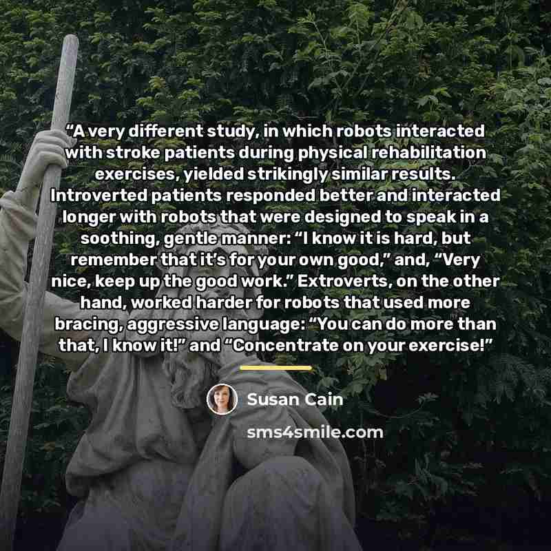 “A very different study, in which robots interacted with stroke patients during physical rehabilitation exercises, yielded strikingly similar results. Introverted patients responded better and interacted longer with robots that were designed to speak in a soothing, gentle manner: “I know it is…” quote by Susan Cain