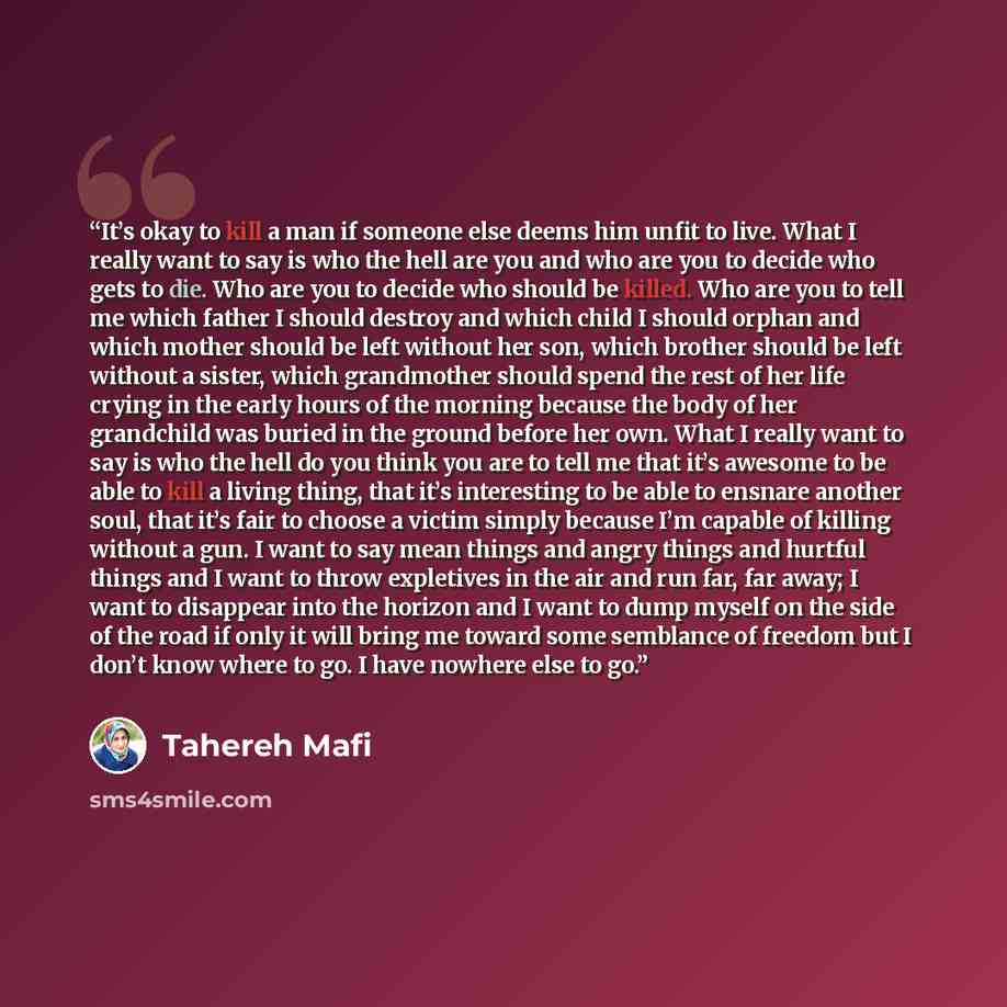“It’s okay to kill a man if someone else deems him unfit to live. What I really want to say is who the hell are you and who are you to decide who gets to die. Who are you to decide who should be killed. Who are you to tell me which father I should destroy and which child I should orphan and which…” quote by Tahereh Mafi
